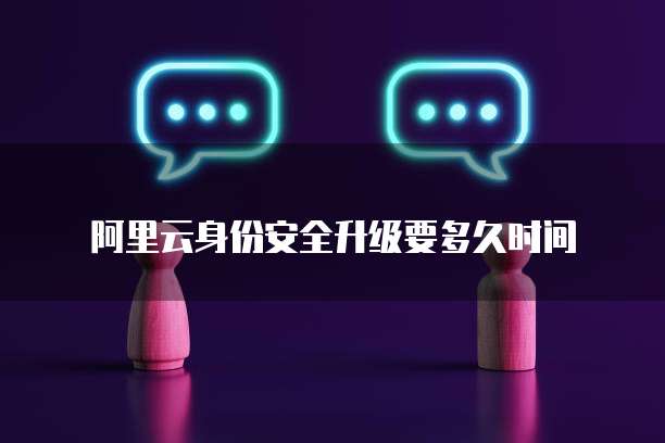 阿里云身份安全升级要多久时间