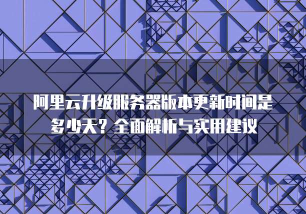 阿里云升级服务器版本更新时间是多少天?全面解析与实用建议