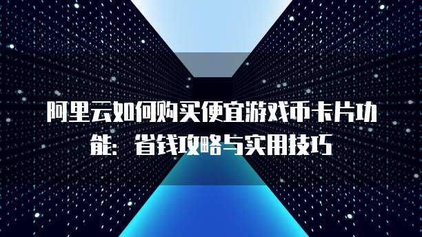 阿里云如何购买便宜游戏币卡片功能:省钱攻略与实用技巧