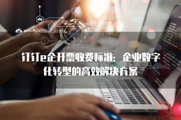钉钉e企开票收费标准：企业数字化转型的高效解决方案