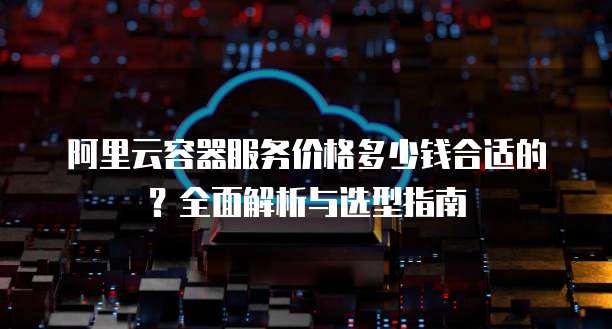 阿里云容器服务价格多少钱合适的?全面解析与选型指南