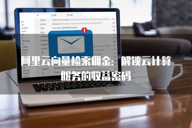 阿里云向量检索佣金:解锁云计算服务的收益密码