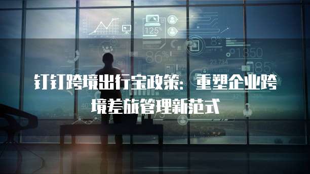 钉钉跨境出行宝政策：重塑企业跨境差旅管理新范式