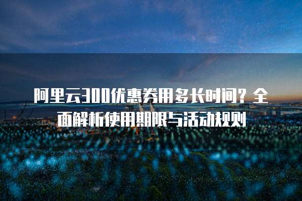阿里云300优惠券用多长时间？全面解析使用期限与活动规则