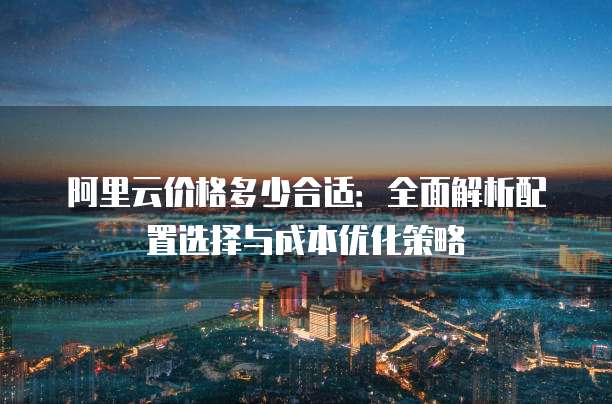 阿里云价格多少合适:全面解析配置选择与成本优化策略