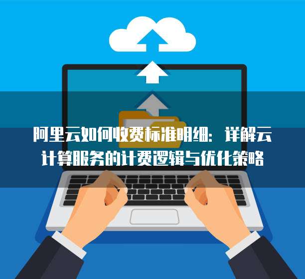 阿里云如何收费标准明细：详解云计算服务的计费逻辑与优化策略