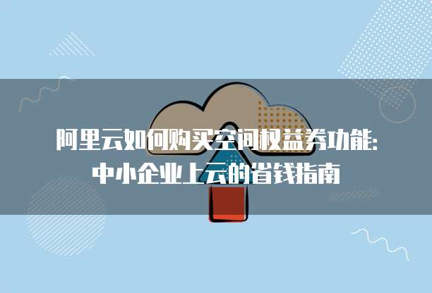 阿里云如何购买空间权益券功能:中小企业上云的省钱指南