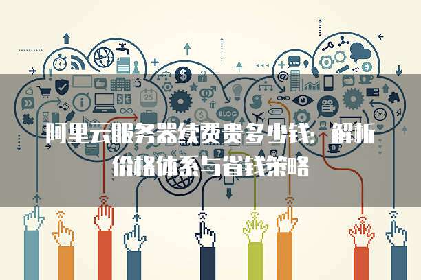 阿里云服务器续费贵多少钱:解析价格体系与省钱策略