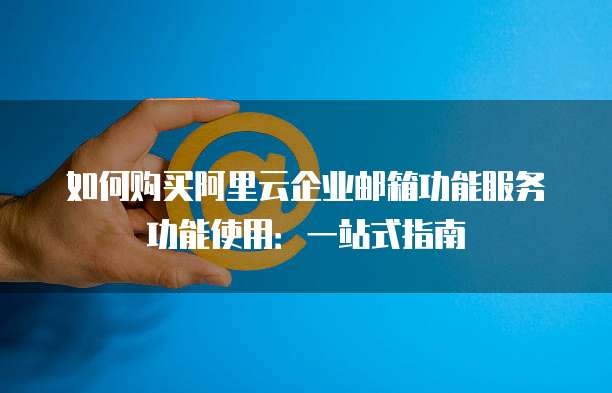 如何购买阿里云企业邮箱功能服务功能使用：一站式指南
