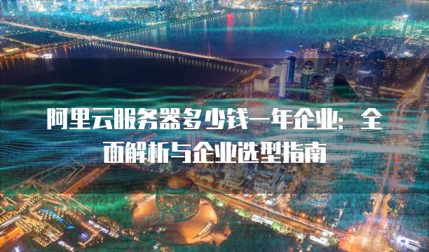 阿里云服务器多少钱一年企业:全面解析与企业选型指南