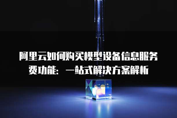 阿里云如何购买模型设备信息服务费功能：一站式解决方案解析