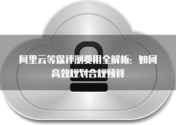 阿里云等保评测费用全解析:如何高效规划合规预算