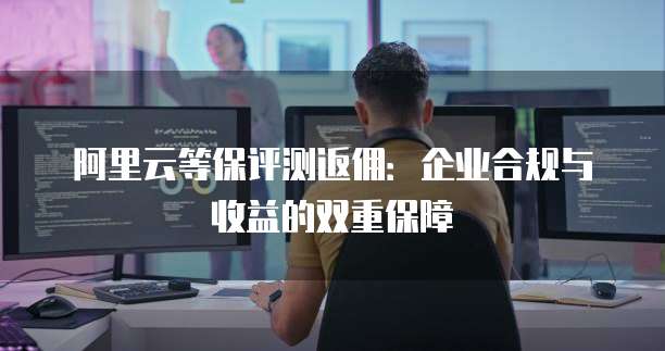 阿里云等保评测返佣:企业合规与收益的双重保障