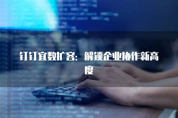 钉钉宜数扩容：解锁企业协作新高度