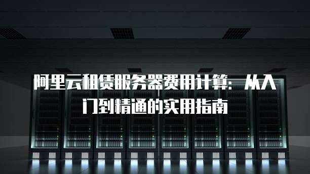 阿里云租赁服务器费用计算:从入门到精通的实用指南