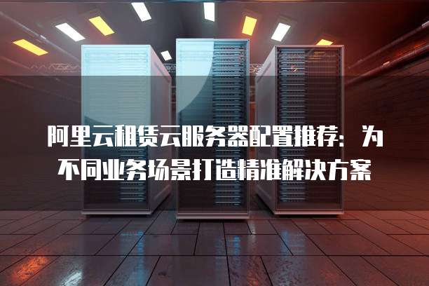 阿里云租赁云服务器配置推荐：为不同业务场景打造精准解决方案