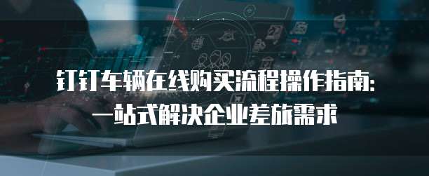 钉钉车辆在线购买流程操作指南：一站式解决企业差旅需求