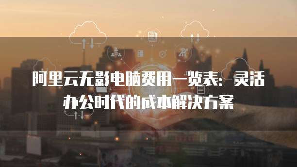 阿里云无影电脑费用一览表:灵活办公时代的成本解决方案