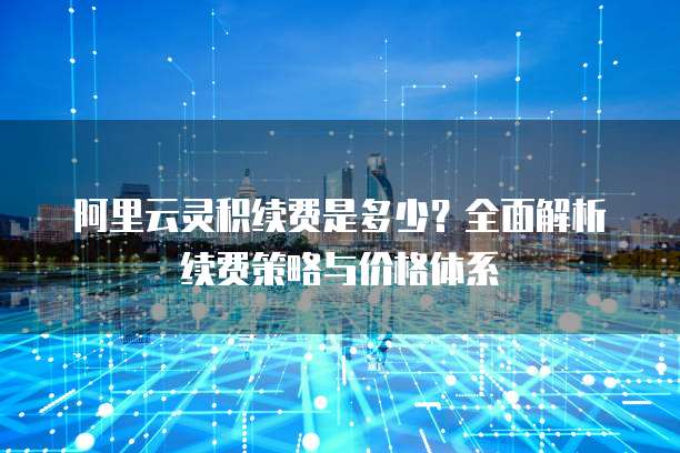 阿里云灵积续费是多少?全面解析续费策略与价格体系