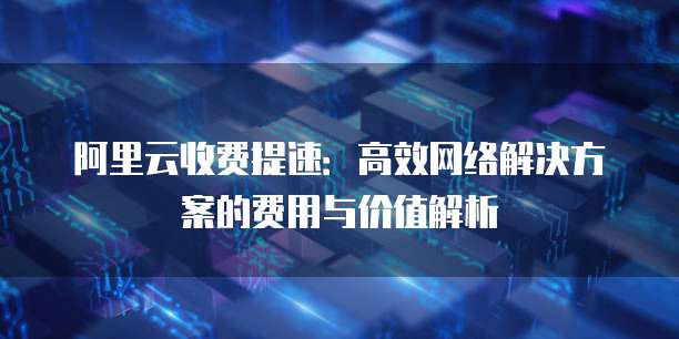 阿里云收费提速:高效网络解决方案的费用与价值解析