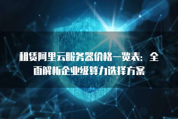 租赁阿里云服务器价格一览表:全面解析企业级算力选择方案