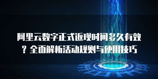 阿里云数字正式返现时间多久有效?全面解析活动规则与使用技巧