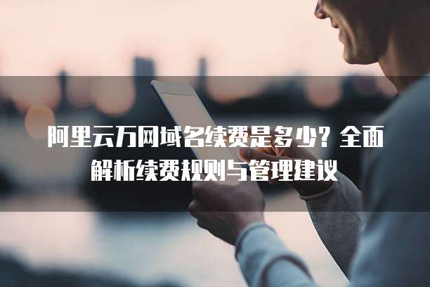 阿里云万网域名续费是多少?全面解析续费规则与管理建议