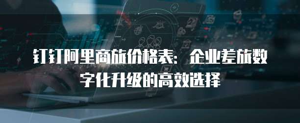 钉钉阿里商旅价格表:企业差旅数字化升级的高效选择
