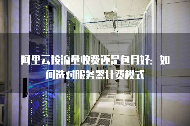 阿里云按流量收费还是包月好：如何选对服务器计费模式