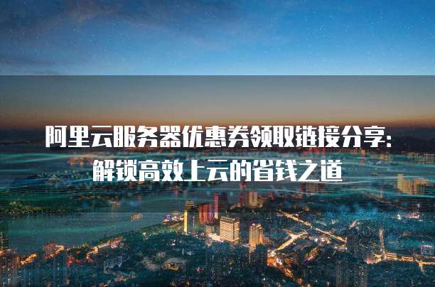 阿里云服务器优惠券领取链接分享:解锁高效上云的省钱之道