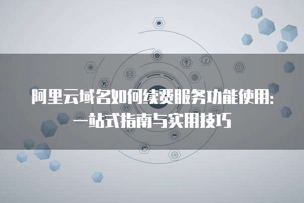 阿里云域名如何续费服务功能使用:一站式指南与实用技巧