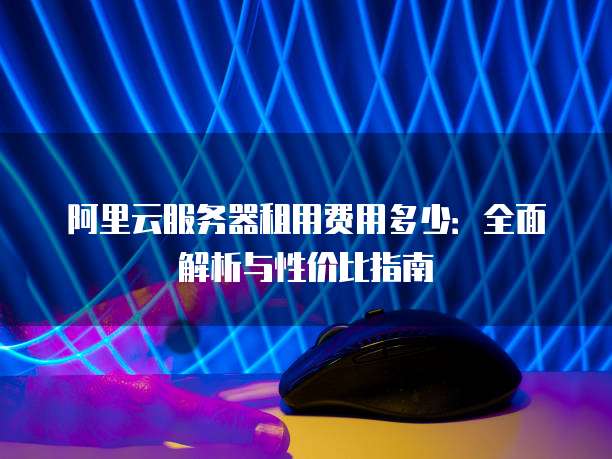 阿里云服务器租用费用多少:全面解析与性价比指南