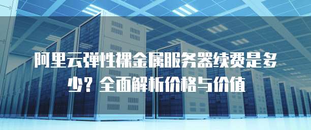 阿里云弹性裸金属服务器续费是多少？全面解析价格与价值