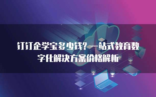 钉钉企学宝多少钱?一站式教育数字化解决方案价格解析