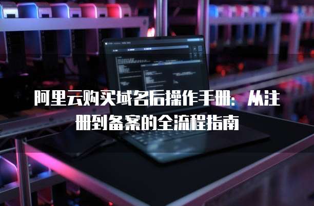 阿里云购买域名后操作手册:从注册到备案的全流程指南