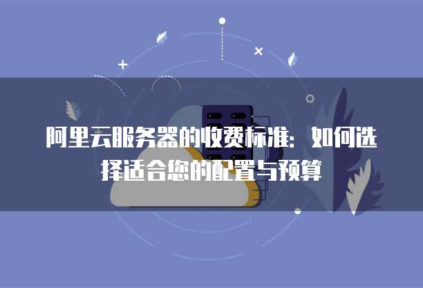 阿里云服务器的收费标准:如何选择适合您的配置与预算