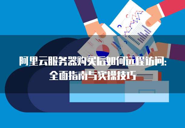 阿里云服务器购买后如何远程访问:全面指南与实操技巧