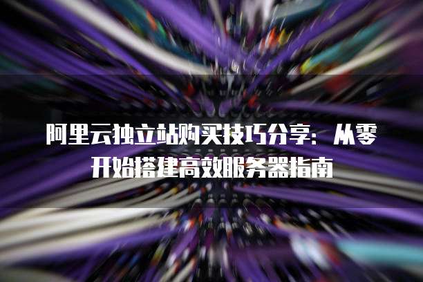 阿里云独立站购买技巧分享:从零开始搭建高效服务器指南