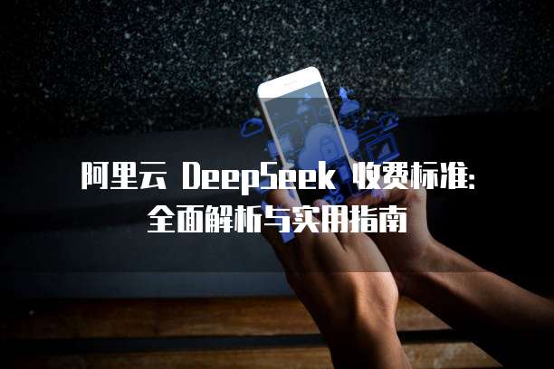 阿里云 DeepSeek 收费标准:全面解析与实用指南