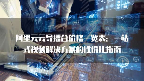 阿里云云导播台价格一览表:一站式视频解决方案的性价比指南