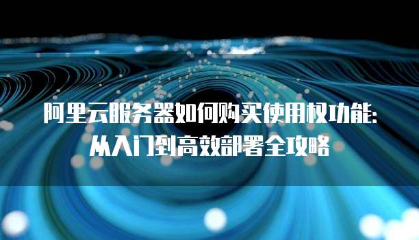 阿里云服务器如何购买使用权功能:从入门到高效部署全攻略