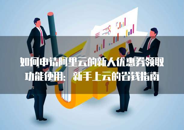 如何申请阿里云的新人优惠券领取功能使用:新手上云的省钱指南