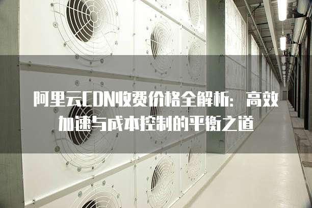 阿里云CDN收费价格全解析:高效加速与成本控制的平衡之道