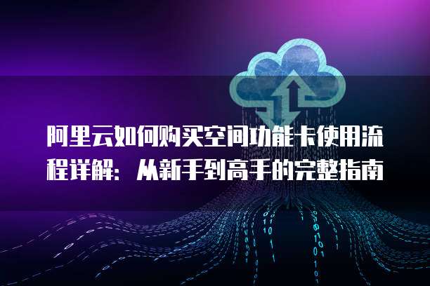 阿里云如何购买空间功能卡使用流程详解:从新手到高手的完整指南