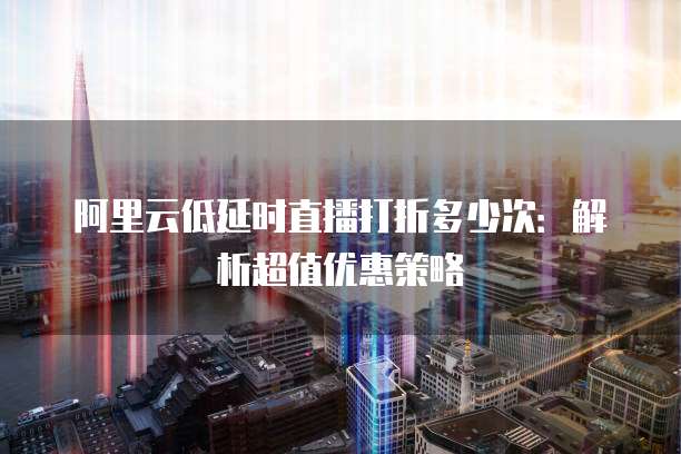 阿里云低延时直播打折多少次:解析超值优惠策略