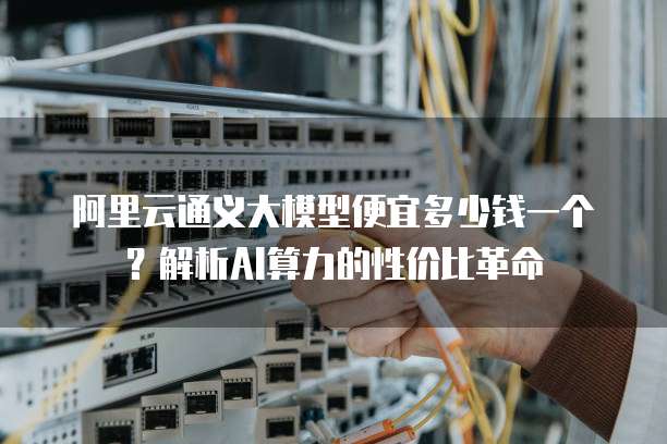 阿里云通义大模型便宜多少钱一个？解析AI算力的性价比革命