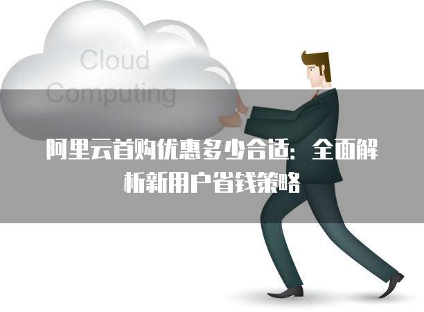 阿里云首购优惠多少合适：全面解析新用户省钱策略