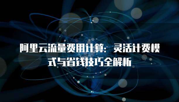 阿里云流量费用计算:灵活计费模式与省钱技巧全解析