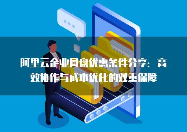 阿里云企业网盘优惠条件分享:高效协作与成本优化的双重保障