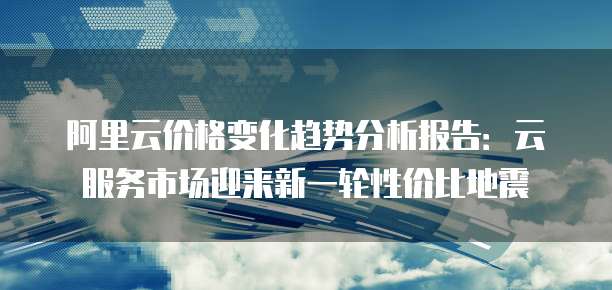 阿里云价格变化趋势分析报告：云服务市场迎来新一轮性价比地震